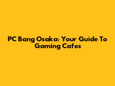PC Bang Osaka: Your Guide To Gaming Cafes