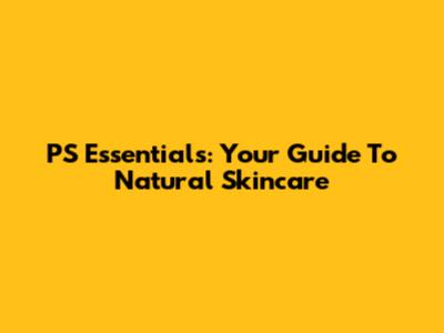 PS Essentials: Your Guide To Natural Skincare