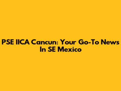 PSE IICA Cancun: Your Go-To News In SE Mexico