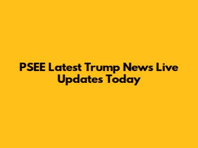 PSEE Latest Trump News Live Updates Today