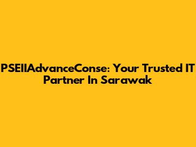 PSEIIAdvanceConse: Your Trusted IT Partner In Sarawak