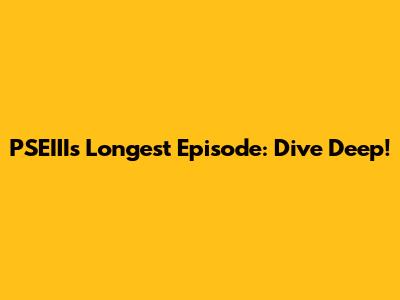 PSEIII's Longest Episode: Dive Deep!
