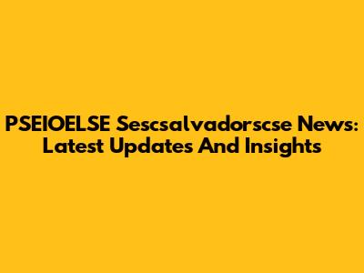 PSEIOELSE Sescsalvadorscse News: Latest Updates And Insights