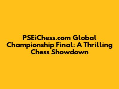 PSEiChess.com Global Championship Final: A Thrilling Chess Showdown
