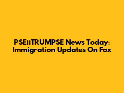 PSEiiTRUMPSE News Today: Immigration Updates On Fox