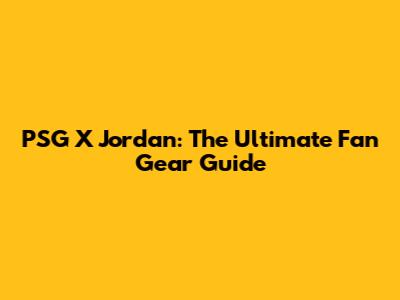 PSG X Jordan: The Ultimate Fan Gear Guide