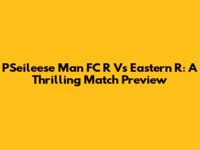 PSeileese Man FC R Vs Eastern R: A Thrilling Match Preview