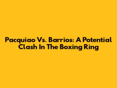 Pacquiao Vs. Barrios: A Potential Clash In The Boxing Ring