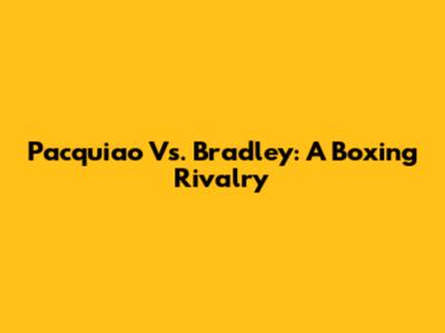 Pacquiao Vs. Bradley: A Boxing Rivalry
