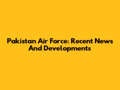 Pakistan Air Force: Recent News And Developments