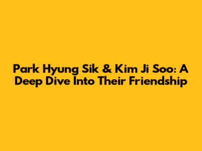 Park Hyung Sik & Kim Ji Soo: A Deep Dive Into Their Friendship