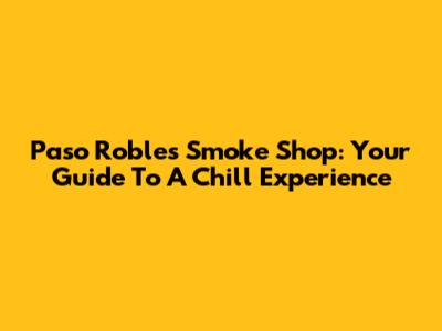 Paso Robles Smoke Shop: Your Guide To A Chill Experience