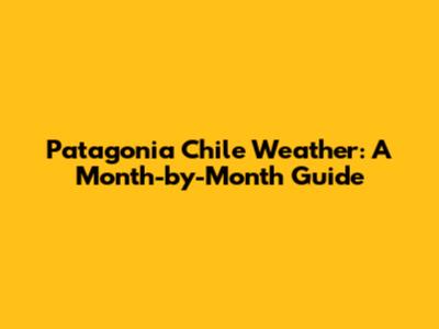 Patagonia Chile Weather: A Month-by-Month Guide