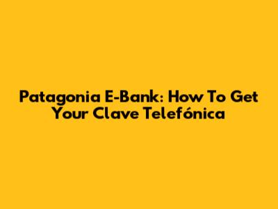 Patagonia E-Bank: How To Get Your Clave Telefónica