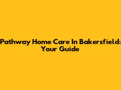Pathway Home Care In Bakersfield: Your Guide