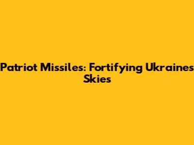 Patriot Missiles: Fortifying Ukraine's Skies