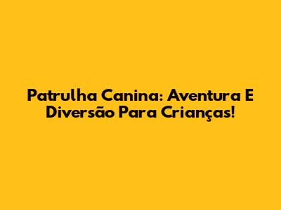 Patrulha Canina: Aventura E Diversão Para Crianças!