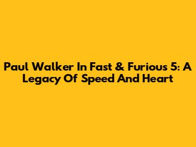 Paul Walker In Fast & Furious 5: A Legacy Of Speed And Heart