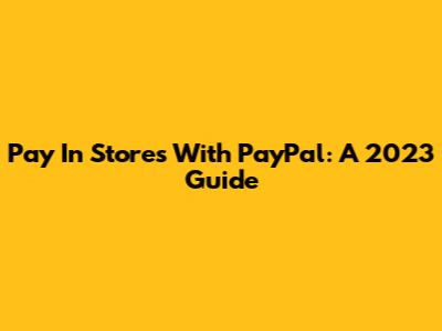 Pay In Stores With PayPal: A 2023 Guide