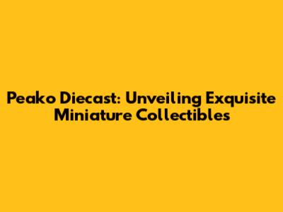Peako Diecast: Unveiling Exquisite Miniature Collectibles