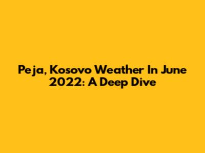 Peja, Kosovo Weather In June 2022: A Deep Dive