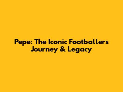Pepe: The Iconic Footballer's Journey & Legacy