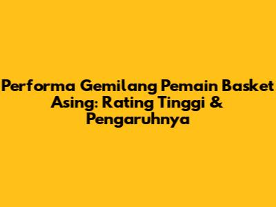 Performa Gemilang Pemain Basket Asing: Rating Tinggi & Pengaruhnya