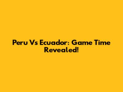 Peru Vs Ecuador: Game Time Revealed!