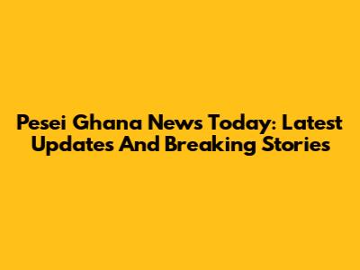 Pesei Ghana News Today: Latest Updates And Breaking Stories