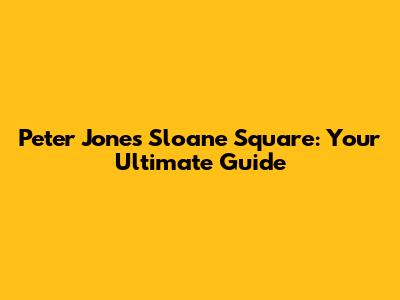 Peter Jones Sloane Square: Your Ultimate Guide
