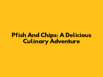 Pfish And Chips: A Delicious Culinary Adventure