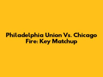 Philadelphia Union Vs. Chicago Fire: Key Matchup