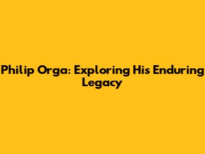 Philip Orga: Exploring His Enduring Legacy