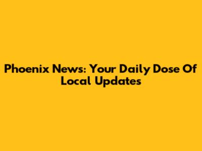 Phoenix News: Your Daily Dose Of Local Updates