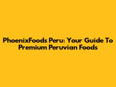 PhoenixFoods Peru: Your Guide To Premium Peruvian Foods