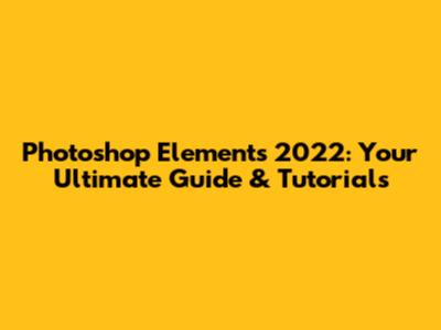 Photoshop Elements 2022: Your Ultimate Guide & Tutorials