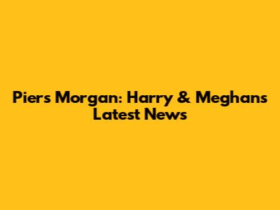 Piers Morgan: Harry & Meghan's Latest News