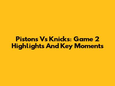 Pistons Vs Knicks: Game 2 Highlights And Key Moments