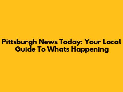 Pittsburgh News Today: Your Local Guide To What's Happening