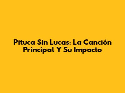 Pituca Sin Lucas: La Canción Principal Y Su Impacto