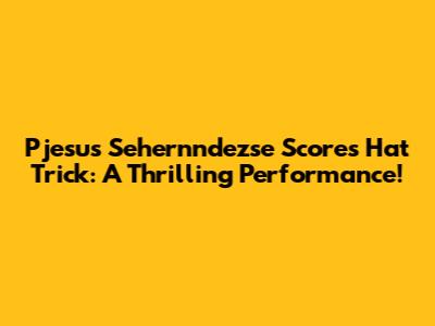 Pjesus Sehernndezse Scores Hat Trick: A Thrilling Performance!
