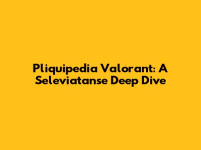Pliquipedia Valorant: A Seleviatanse Deep Dive