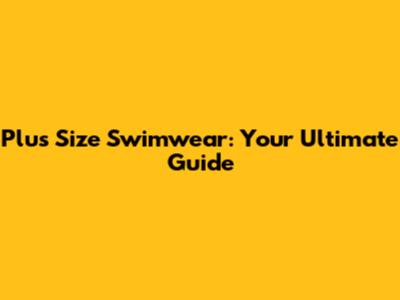 Plus Size Swimwear: Your Ultimate Guide