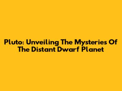 Pluto: Unveiling The Mysteries Of The Distant Dwarf Planet