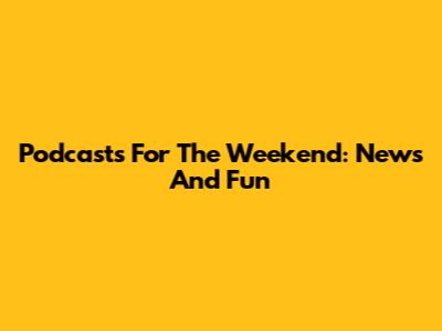 Podcasts For The Weekend: News And Fun