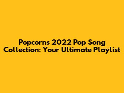 Popcorn's 2022 Pop Song Collection: Your Ultimate Playlist