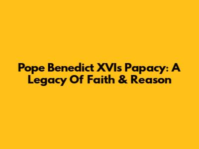 Pope Benedict XVI's Papacy: A Legacy Of Faith & Reason