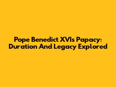 Pope Benedict XVI's Papacy: Duration And Legacy Explored