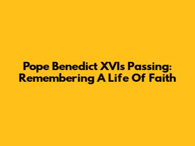 Pope Benedict XVI's Passing: Remembering A Life Of Faith