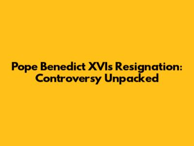 Pope Benedict XVI's Resignation: Controversy Unpacked